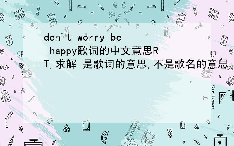 don't worry be happy歌词的中文意思RT,求解.是歌词的意思,不是歌名的意思.