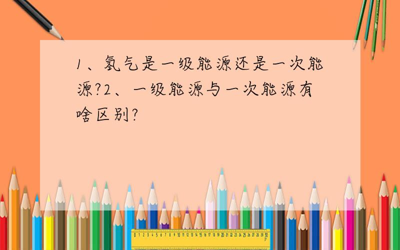 1、氢气是一级能源还是一次能源?2、一级能源与一次能源有啥区别?