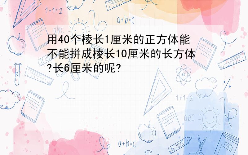 用40个棱长1厘米的正方体能不能拼成棱长10厘米的长方体?长6厘米的呢?