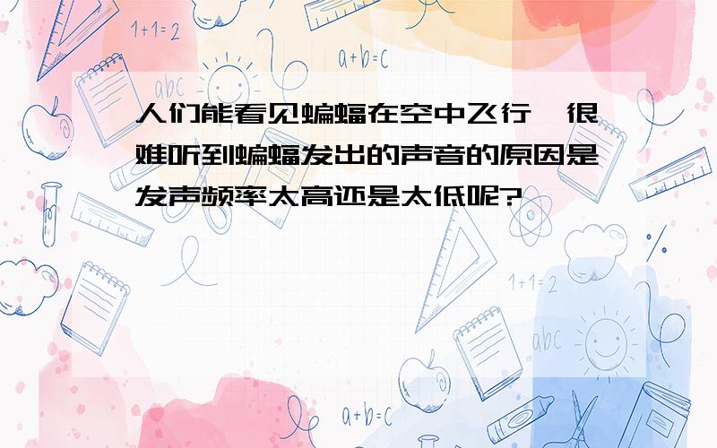 人们能看见蝙蝠在空中飞行,很难听到蝙蝠发出的声音的原因是发声频率太高还是太低呢?