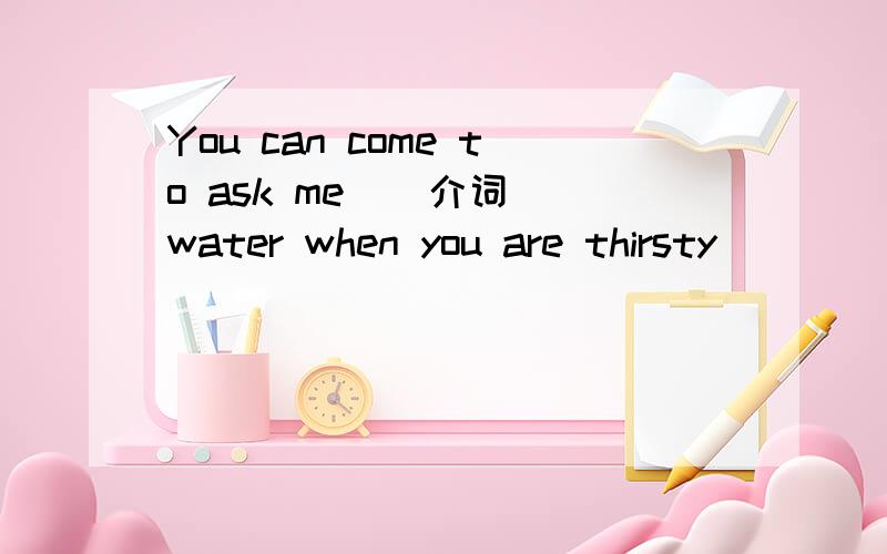 You can come to ask me ( 介词)water when you are thirsty