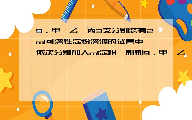 9．甲、乙、丙3支分别装有2ml可溶性淀粉溶液的试管中,依次分别加入ml淀粉酶制剂9．甲、乙、丙3支分别装有2mL可溶性淀粉溶液的试管中，依次分别加入ml淀粉酶制剂、麦芽糖酶制剂和新鲜唾