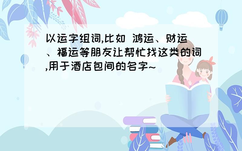 以运字组词,比如 鸿运、财运、福运等朋友让帮忙找这类的词,用于酒店包间的名字~