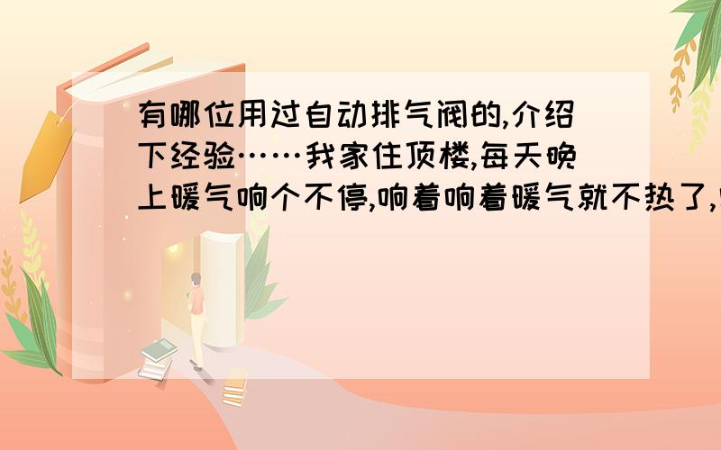 有哪位用过自动排气阀的,介绍下经验……我家住顶楼,每天晚上暖气响个不停,响着响着暖气就不热了,需要每天早上起来放气.我家的暖气是1米8高的,我必须要踩着椅子,拿着螺丝刀和毛巾去给