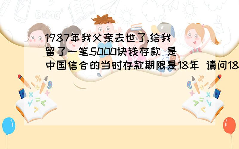 1987年我父亲去世了,给我留了一笔5000块钱存款 是中国信合的当时存款期限是18年 请问18年后我应该拿多少钱 因为牵扯到N次修改利率 而且存款单不在我手里 我想知道我能拿到多少钱