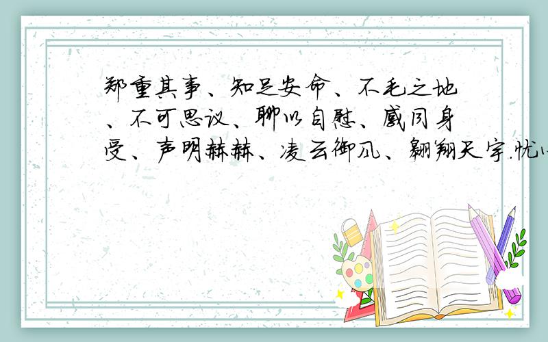 郑重其事、知足安命、不毛之地、不可思议、聊以自慰、感同身受、声明赫赫、凌云御风、翱翔天宇.忧心忡忡、精打细算、海市蜃楼、闻所未闻（这些也包括）