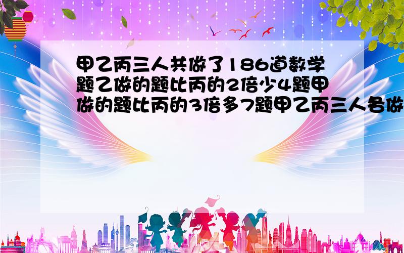 甲乙丙三人共做了186道数学题乙做的题比丙的2倍少4题甲做的题比丙的3倍多7题甲乙丙三人各做多少题?共做了183道题