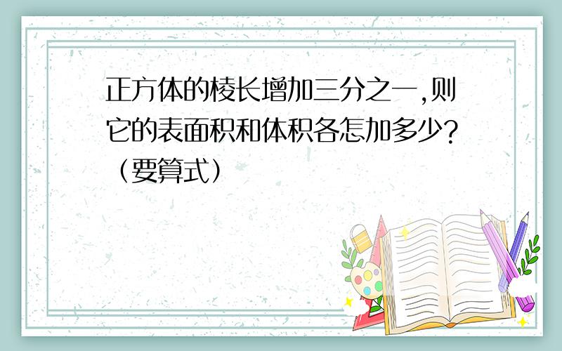 正方体的棱长增加三分之一,则它的表面积和体积各怎加多少?（要算式）