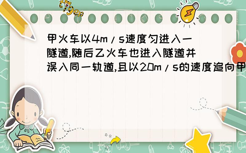 甲火车以4m/s速度匀进入一隧道,随后乙火车也进入隧道并误入同一轨道,且以20m/s的速度追向甲甲火车以4m/s速度匀进入一隧道,随后乙火车也进入隧道并误入同一轨道,且以20m/s的速度追向甲车,