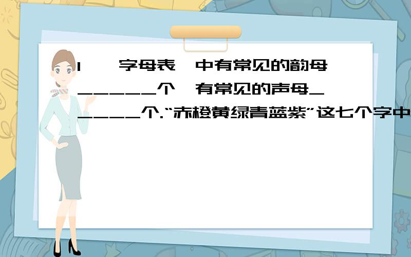 1、《字母表》中有常见的韵母_____个,有常见的声母_____个.“赤橙黄绿青蓝紫”这七个字中,翘舌的声母有____个,后鼻韵母有_____个.