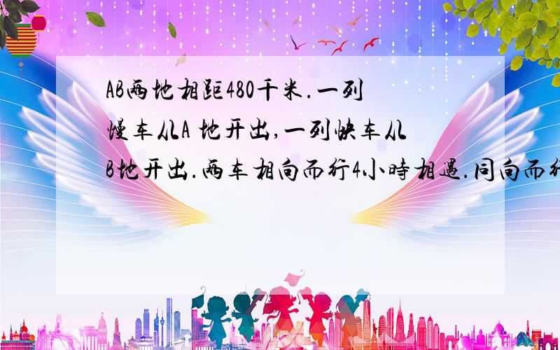 AB两地相距480千米.一列慢车从A 地开出,一列快车从B地开出.两车相向而行4小时相遇.同向而行,快车12小追上慢车,求两车的速度是多少