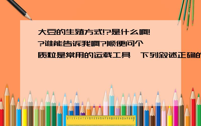 大豆的生殖方式!?是什么啊!?谁能告诉我啊?顺便问个  质粒是常用的运载工具,下列叙述正确的是1.质粒的存在与否,对宿主细胞的生存起决定作用2.若受体细胞是细菌,一般要用CaCl2处理细菌3.质