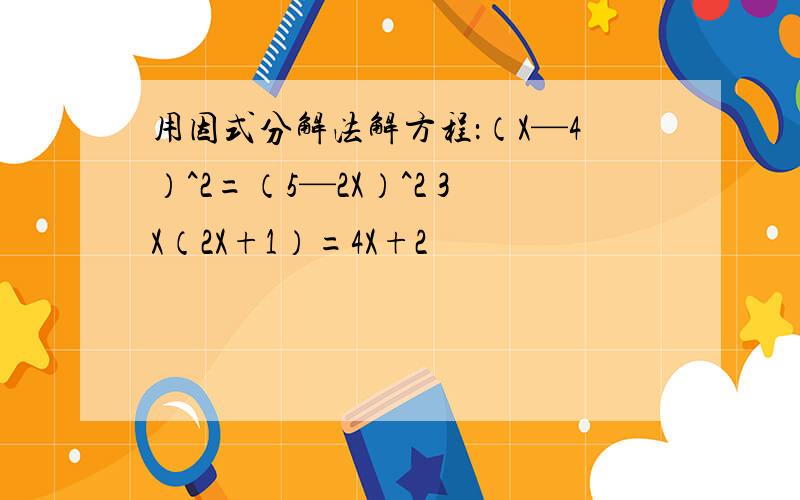 用因式分解法解方程：（X—4）^2=（5—2X）^2 3X（2X+1）=4X+2