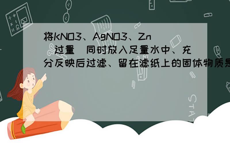 将KNO3、AgNO3、Zn（过量）同时放入足量水中、充分反映后过滤、留在滤纸上的固体物质是————、滤液中所含溶质的化学式是——————.