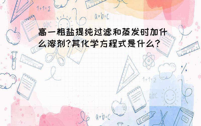 高一粗盐提纯过滤和蒸发时加什么溶剂?其化学方程式是什么?