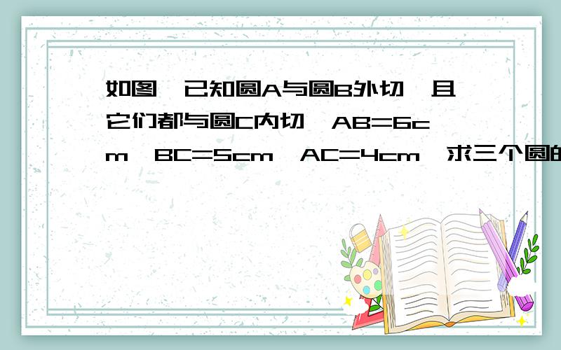 如图,已知圆A与圆B外切,且它们都与圆C内切,AB=6cm,BC=5cm,AC=4cm,求三个圆的半径.具体的哦 、谢啦.11.30前要.