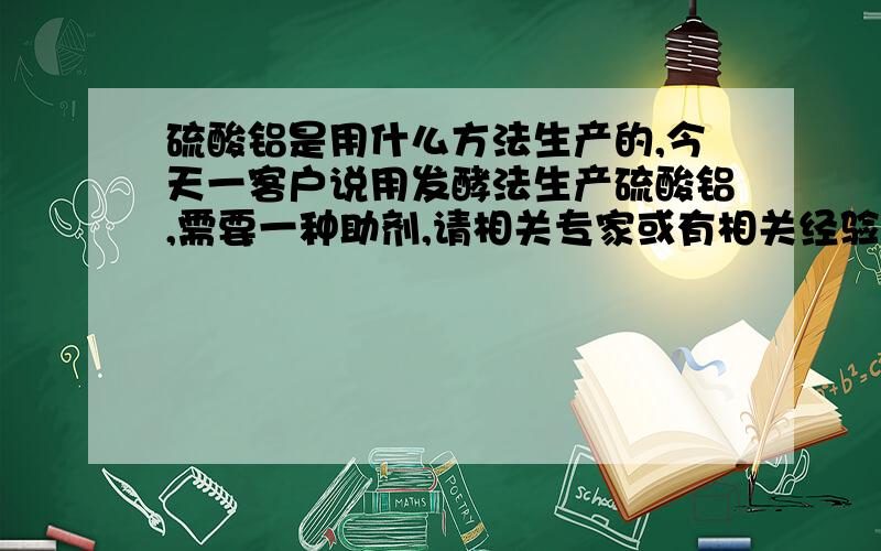 硫酸铝是用什么方法生产的,今天一客户说用发酵法生产硫酸铝,需要一种助剂,请相关专家或有相关经验人员指硫酸铝是用发酵法生产吗,如果您了解,请给我详细讲一下,如果也不是很了解,请绕