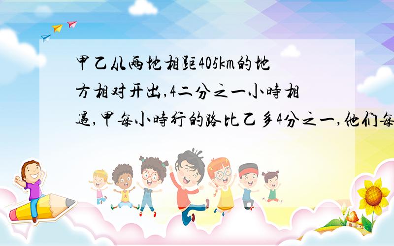 甲乙从两地相距405km的地方相对开出,4二分之一小时相遇,甲每小时行的路比乙多4分之一,他们每小时行多少