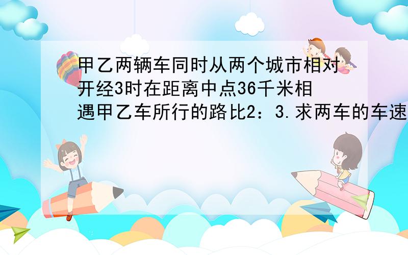 甲乙两辆车同时从两个城市相对开经3时在距离中点36千米相遇甲乙车所行的路比2：3.求两车的车速请帮我想想这道题吧!感激不尽!求详细答案!thank you very much!要分析思路，解题过程，以及类