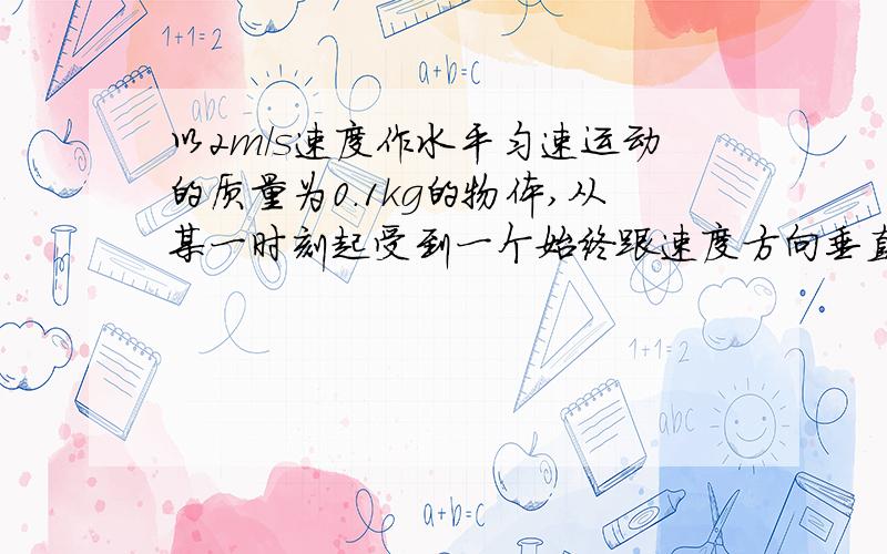 以2m/s速度作水平匀速运动的质量为0.1kg的物体,从某一时刻起受到一个始终跟速度方向垂直,大小为2N的力的作用.那么力作用3s后,质点速度大小是多少m/s.经过п/2秒后,质点的位移是多少m