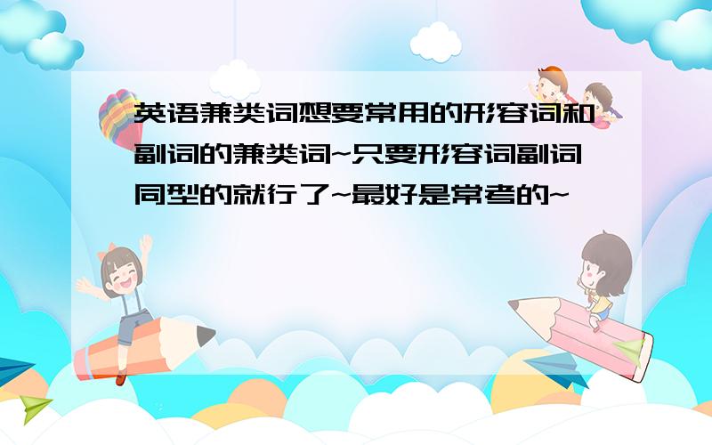 英语兼类词想要常用的形容词和副词的兼类词~只要形容词副词同型的就行了~最好是常考的~