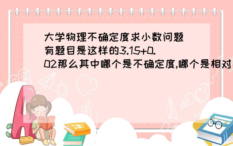 大学物理不确定度求小数问题 有题目是这样的3.15+0.02那么其中哪个是不确定度,哪个是相对不确定度,还有不确定度和相对不确定度小数点后如何确定?是他们的小数点后的有效数字要相同嘛?