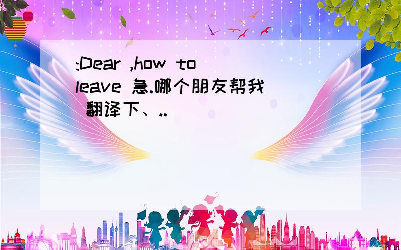 :Dear ,how to leave 急.哪个朋友帮我 翻译下、..