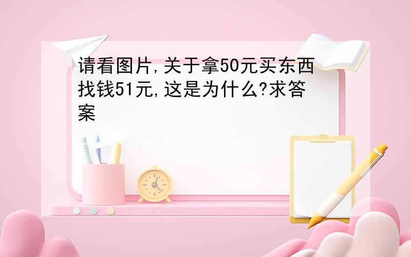 请看图片,关于拿50元买东西找钱51元,这是为什么?求答案