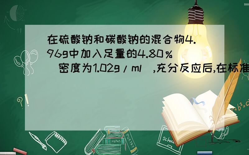 在硫酸钠和碳酸钠的混合物4.96g中加入足量的4.80％（密度为1.02g/ml）,充分反应后,在标准状况下收集到0.448L二氧化碳1.混合物中碳酸钠的物质的量2.混合物中硫酸钠的质量分数3.盐酸的物质的量