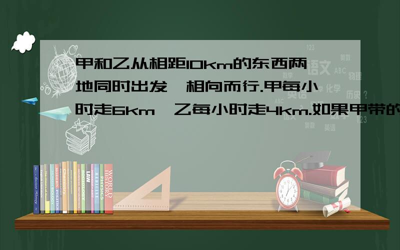 甲和乙从相距10km的东西两地同时出发,相向而行.甲每小时走6km,乙每小时走4km.如果甲带的一只狗和甲同时出发,狗以每小时10km的的速度向乙奔去,遇到乙后即向头奔向甲,遇到甲又回头奔向乙,直