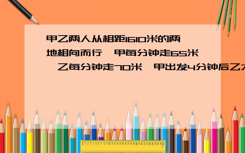 甲乙两人从相距1610米的两地相向而行,甲每分钟走65米,乙每分钟走7O米,甲出发4分钟后乙才开始起步,乙带了一只狗和乙同时出发.狗的速度为每分钟15O米,狗遇到甲以后立即调头奔向乙以后又立