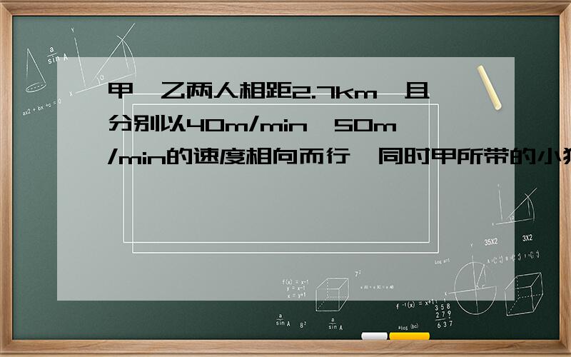 甲、乙两人相距2.7km,且分别以40m/min,50m/min的速度相向而行,同时甲所带的小狗以80m/min的速度奔向乙,小狗遇到乙后立刻返回奔向甲,遇到甲后又奔向乙.直到甲、乙相遇小狗才停止奔跑.求小狗所