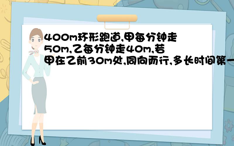 400m环形跑道,甲每分钟走50m,乙每分钟走40m,若甲在乙前30m处,同向而行,多长时间第一次相遇?第二次相遇呢?