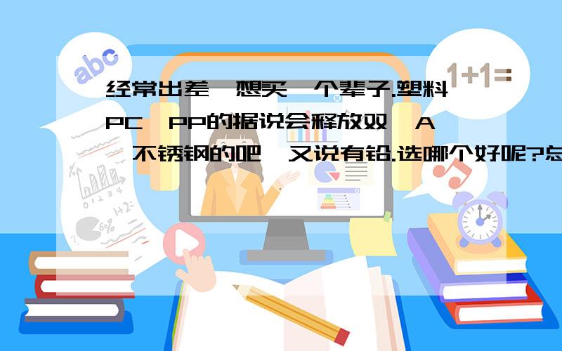 经常出差,想买一个辈子.塑料PC,PP的据说会释放双酚A,不锈钢的吧,又说有铅.选哪个好呢?总不能带陶瓷杯或者玻璃杯吧,那也太沉了,还容易碎.个人偏向选择一个不锈钢杯,请朋友们帮忙,了解的