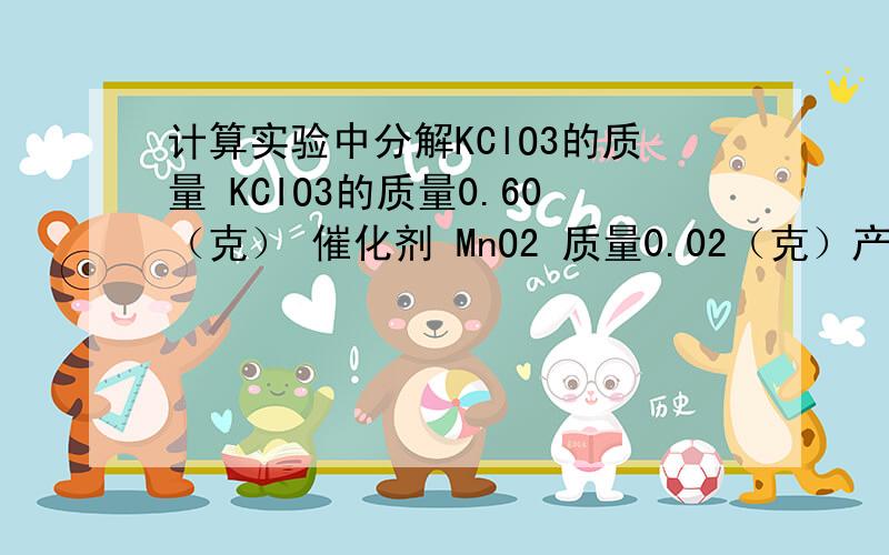 计算实验中分解KClO3的质量 KCIO3的质量0.60（克） 催化剂 MnO2 质量0.02（克）产生气体质量0.096（克） 消耗36.5（秒）