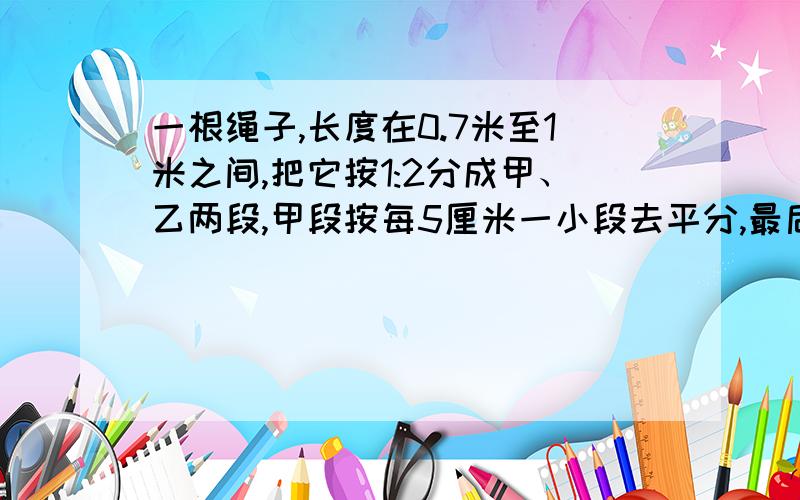 一根绳子,长度在0.7米至1米之间,把它按1:2分成甲、乙两段,甲段按每5厘米一小段去平分,最后还差3厘米；乙段在每6厘米一小段去平分,恰好分完.绳长多少?按照条件,甲段绳子长度应该是5厘米的