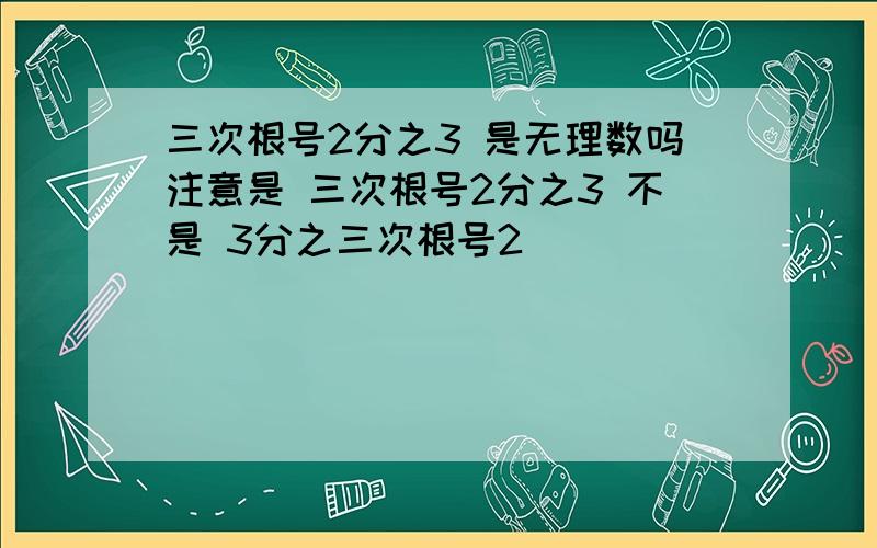 三次根号2分之3 是无理数吗注意是 三次根号2分之3 不是 3分之三次根号2