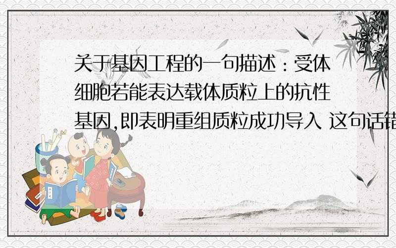 关于基因工程的一句描述：受体细胞若能表达载体质粒上的抗性基因,即表明重组质粒成功导入 这句话错在哪了