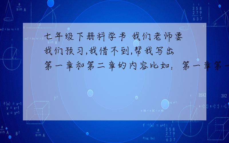 七年级下册科学书 我们老师要我们预习,我借不到,帮我写出第一章和第二章的内容比如：第一章第一节：（1）········（2）········一章中的一节 要写一页省略号代表要点内容要最