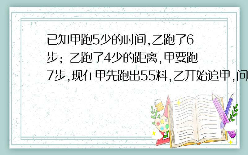 已知甲跑5少的时间,乙跑了6步；乙跑了4少的距离,甲要跑7步,现在甲先跑出55料,乙开始追甲,问甲再跑多