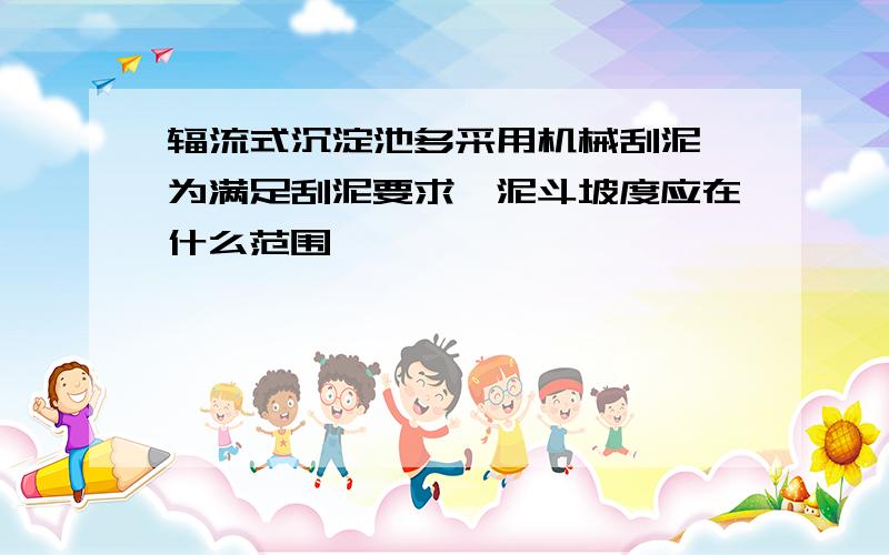 辐流式沉淀池多采用机械刮泥,为满足刮泥要求,泥斗坡度应在什么范围