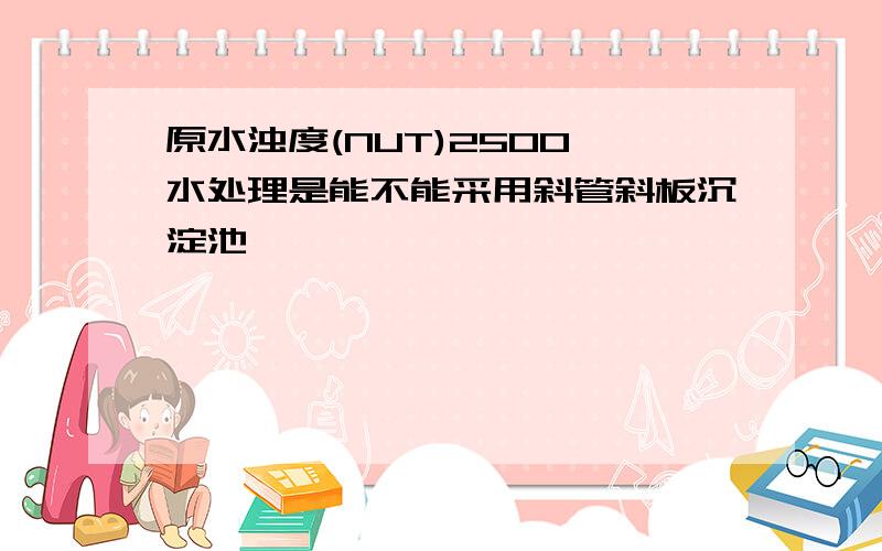 原水浊度(NUT)2500,水处理是能不能采用斜管斜板沉淀池,