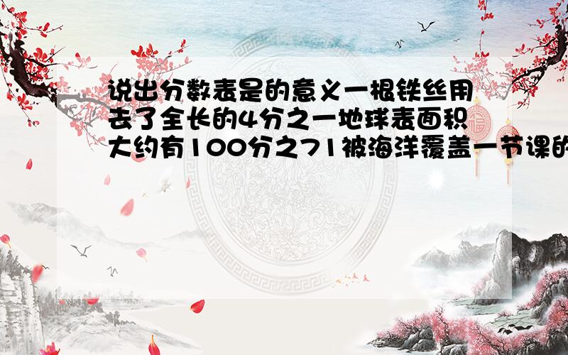 说出分数表是的意义一根铁丝用去了全长的4分之一地球表面积大约有100分之71被海洋覆盖一节课的时间是3分之2小时