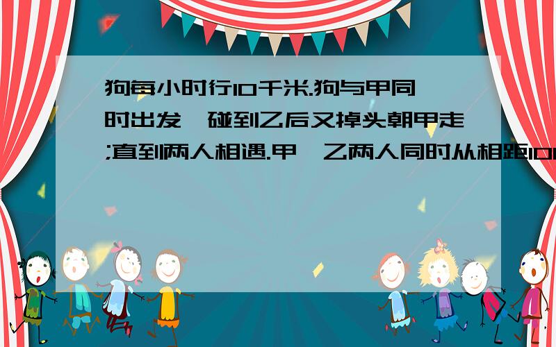 狗每小时行10千米.狗与甲同时出发,碰到乙后又掉头朝甲走;直到两人相遇.甲,乙两人同时从相距100千米,相向而行.甲每小时6千米,乙每小时行4千米,甲带着一条狗,狗每小时行10千米.狗与甲同时