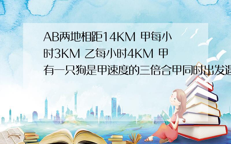 AB两地相距14KM 甲每小时3KM 乙每小时4KM 甲有一只狗是甲速度的三倍合甲同时出发遇见乙掉头想甲走再遇见甲接上文 再向乙走直到甲乙相遇