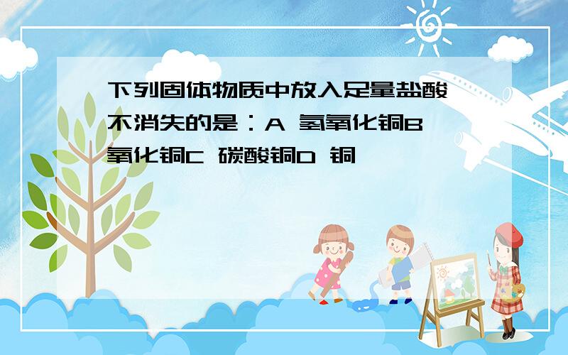 下列固体物质中放入足量盐酸,不消失的是：A 氢氧化铜B 氧化铜C 碳酸铜D 铜