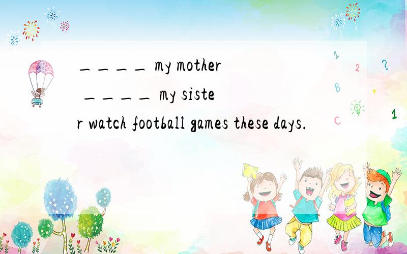 ____ my mother ____ my sister watch football games these days.