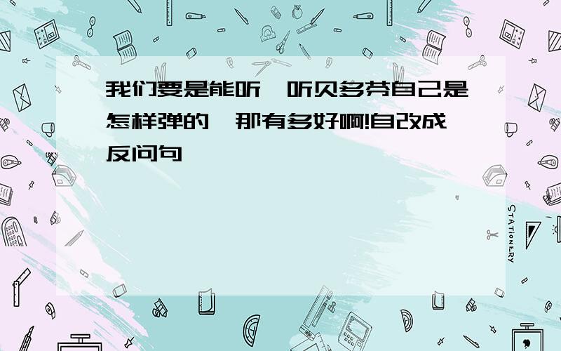 我们要是能听一听贝多芬自己是怎样弹的,那有多好啊!自改成反问句