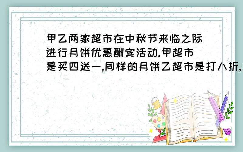 甲乙两家超市在中秋节来临之际进行月饼优惠酬宾活动.甲超市是买四送一,同样的月饼乙超市是打八折,如果买20个月饼,你认为哪家超市的月饼更优惠 为什么 为什么是20除以5 5从哪来