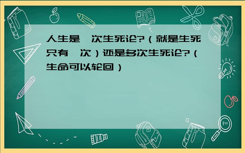 人生是一次生死论?（就是生死只有一次）还是多次生死论?（生命可以轮回）